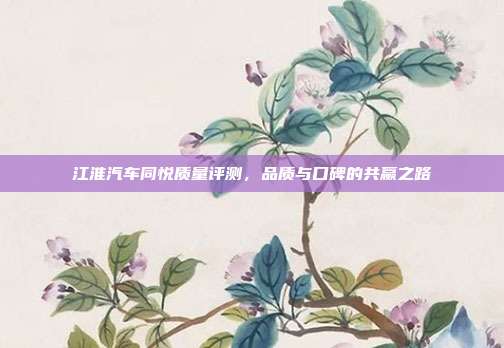 江淮汽车同悦质量评测，品质与口碑的共赢之路