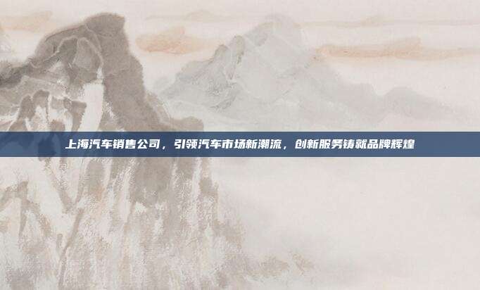 上海汽车销售公司，引领汽车市场新潮流，创新服务铸就品牌辉煌