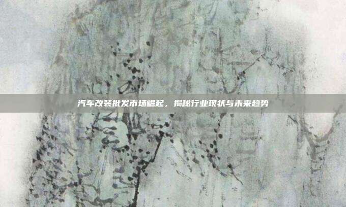 汽车改装批发市场崛起，揭秘行业现状与未来趋势