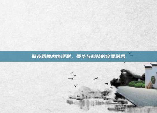 别克路尊内饰评测，豪华与科技的完美融合