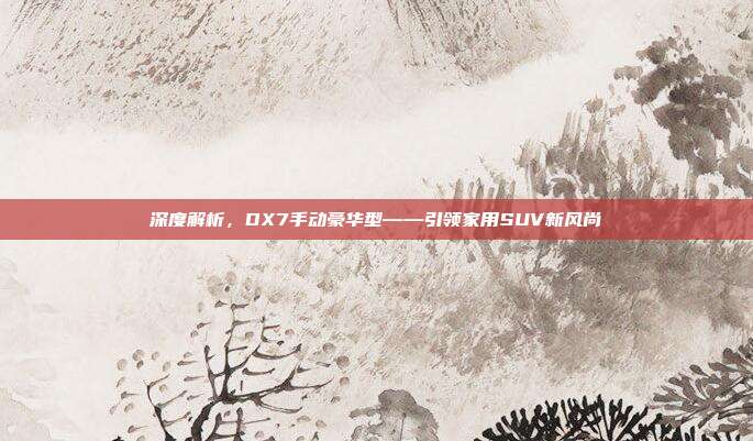 深度解析，DX7手动豪华型——引领家用SUV新风尚
