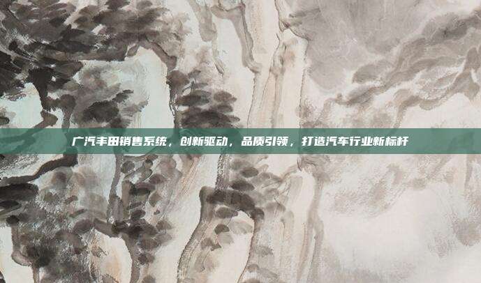 广汽丰田销售系统，创新驱动，品质引领，打造汽车行业新标杆
