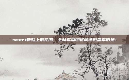 smart新款上市在即，全新车型即将颠覆微型车市场！