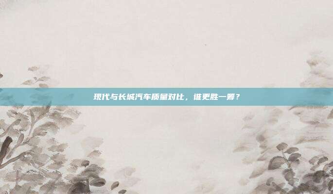 现代与长城汽车质量对比，谁更胜一筹？