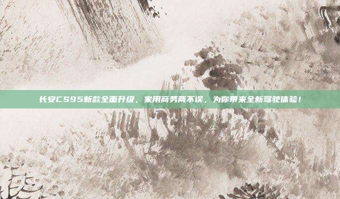 长安CS95新款全面升级，家用商务两不误，为你带来全新驾驶体验！