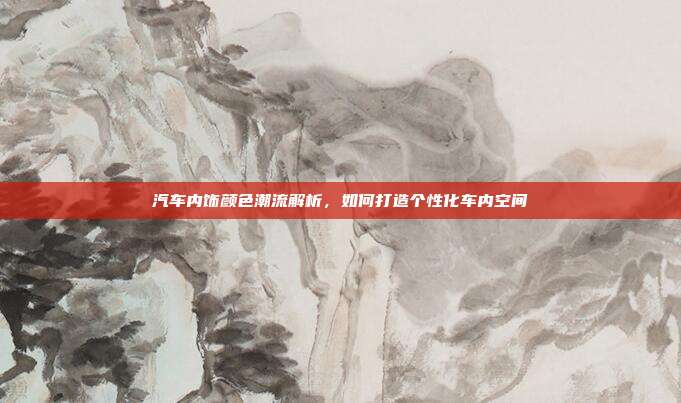 汽车内饰颜色潮流解析，如何打造个性化车内空间