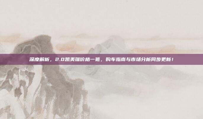 深度解析，2.0凯美瑞价格一览，购车指南与市场分析同步更新！