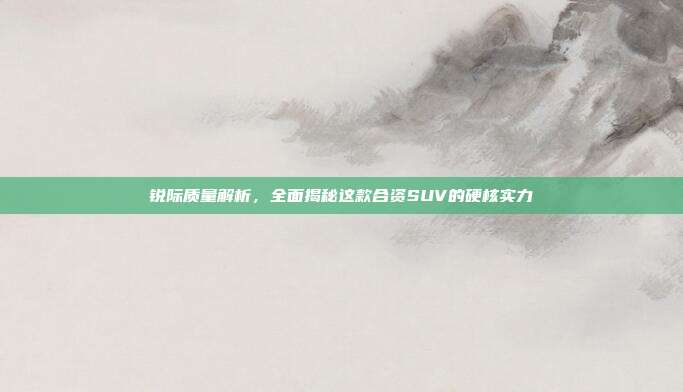 锐际质量解析，全面揭秘这款合资SUV的硬核实力