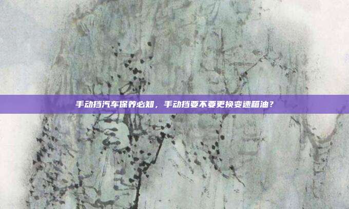 手动挡汽车保养必知，手动挡要不要更换变速箱油？