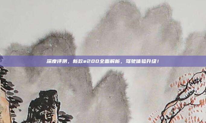 深度评测，新款e200全面解析，驾驶体验升级！