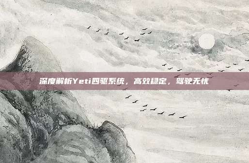 深度解析Yeti四驱系统，高效稳定，驾驶无忧