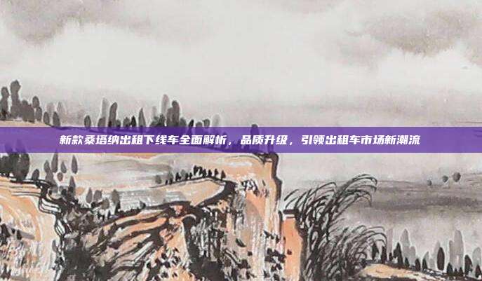 新款桑塔纳出租下线车全面解析，品质升级，引领出租车市场新潮流