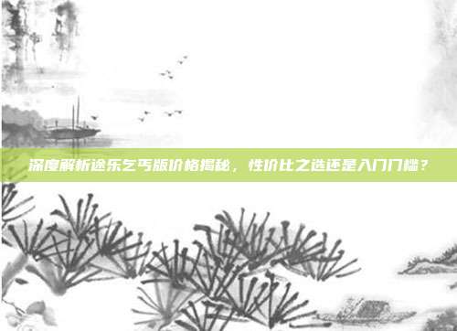 深度解析途乐乞丐版价格揭秘，性价比之选还是入门门槛？