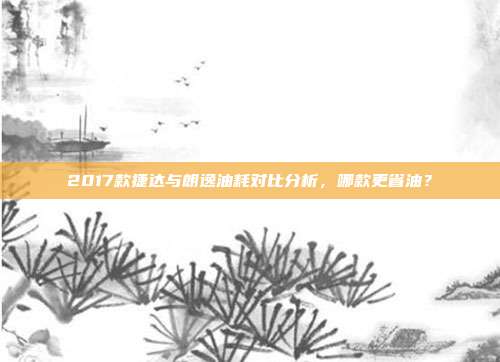 2017款捷达与朗逸油耗对比分析，哪款更省油？