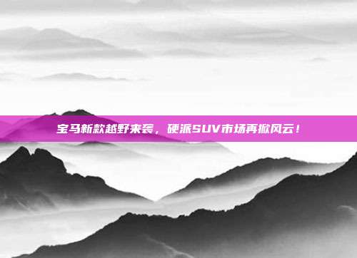 宝马新款越野来袭，硬派SUV市场再掀风云！