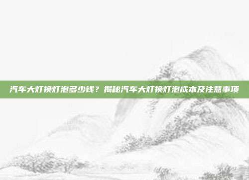 汽车大灯换灯泡多少钱？揭秘汽车大灯换灯泡成本及注意事项