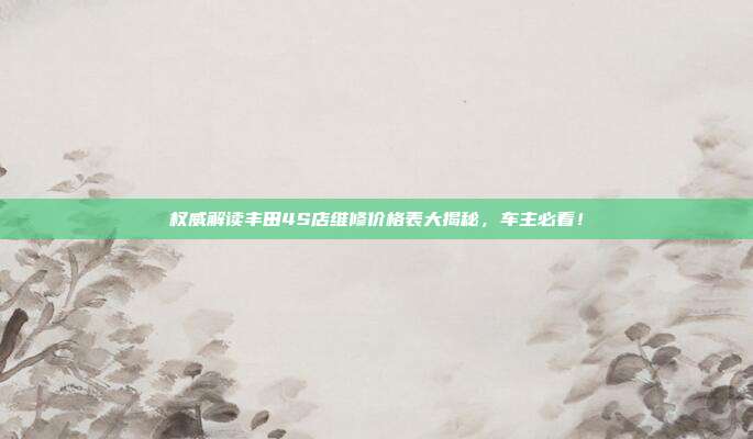 权威解读丰田4S店维修价格表大揭秘，车主必看！