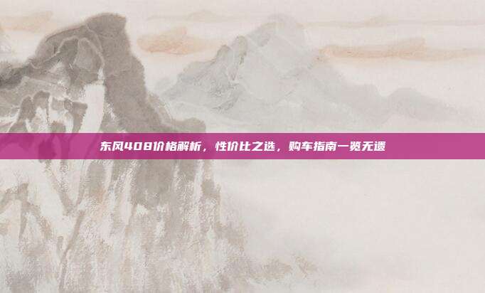 东风408价格解析，性价比之选，购车指南一览无遗