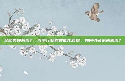 全能男神系统T，汽车行业的智能化新宠，如何引领未来潮流？
