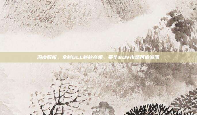 深度解析，全新GLE新款亮相，豪华SUV市场再掀波澜