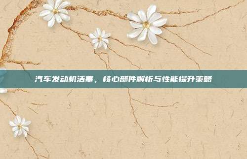 汽车发动机活塞，核心部件解析与性能提升策略