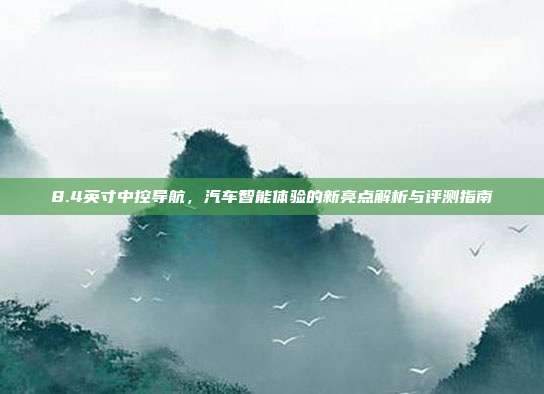 8.4英寸中控导航，汽车智能体验的新亮点解析与评测指南