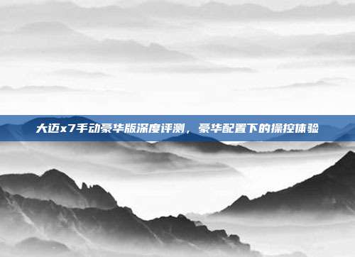 大迈x7手动豪华版深度评测，豪华配置下的操控体验