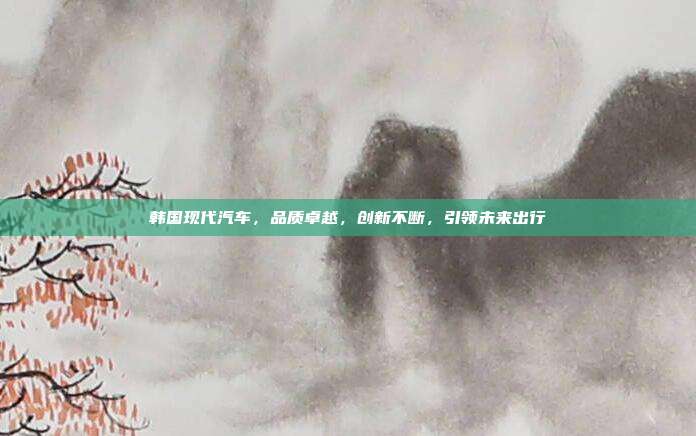 韩国现代汽车，品质卓越，创新不断，引领未来出行