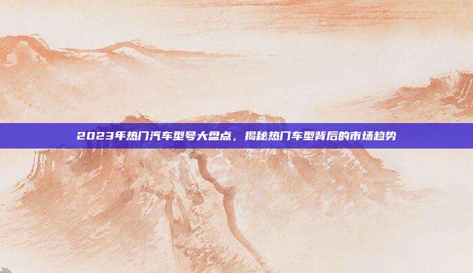 2023年热门汽车型号大盘点，揭秘热门车型背后的市场趋势