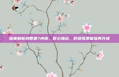 深度解析纳智捷7内饰，匠心独运，舒适驾乘体验再升级