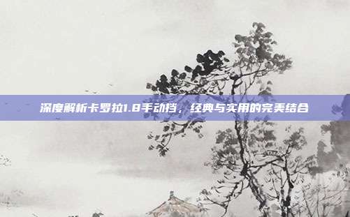 深度解析卡罗拉1.8手动挡，经典与实用的完美结合