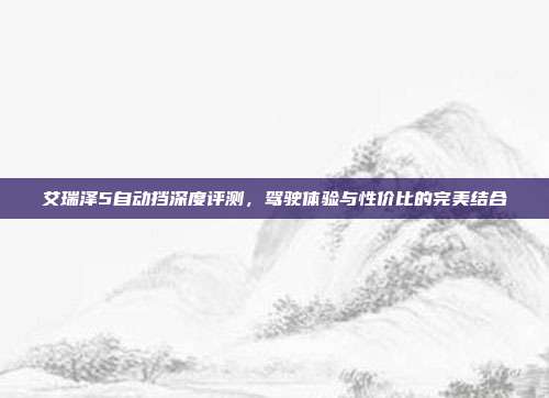 艾瑞泽5自动挡深度评测，驾驶体验与性价比的完美结合
