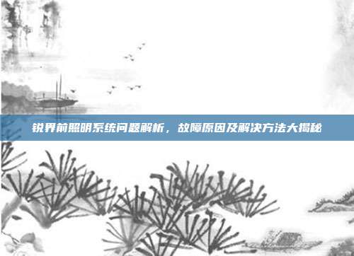 锐界前照明系统问题解析，故障原因及解决方法大揭秘