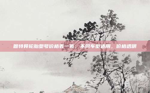 固特异轮胎型号价格表一览，不同车型适用，价格透明