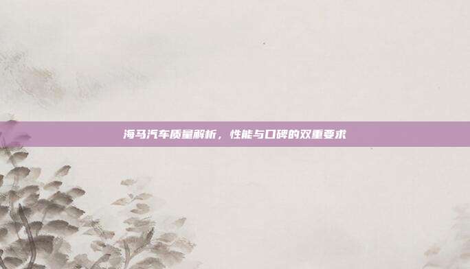 海马汽车质量解析，性能与口碑的双重要求