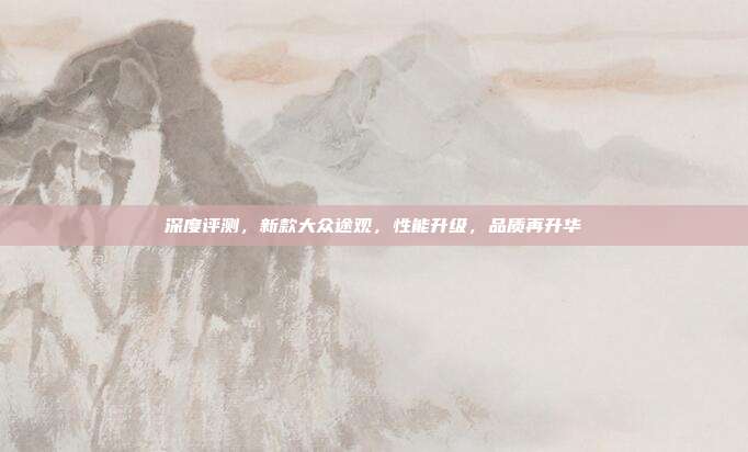 深度评测，新款大众途观，性能升级，品质再升华