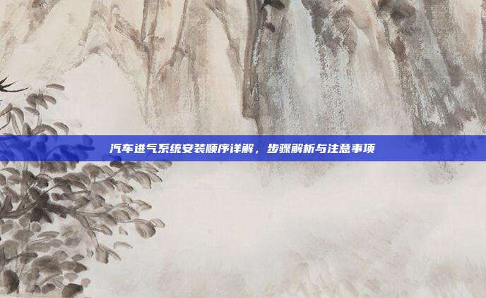 汽车进气系统安装顺序详解，步骤解析与注意事项