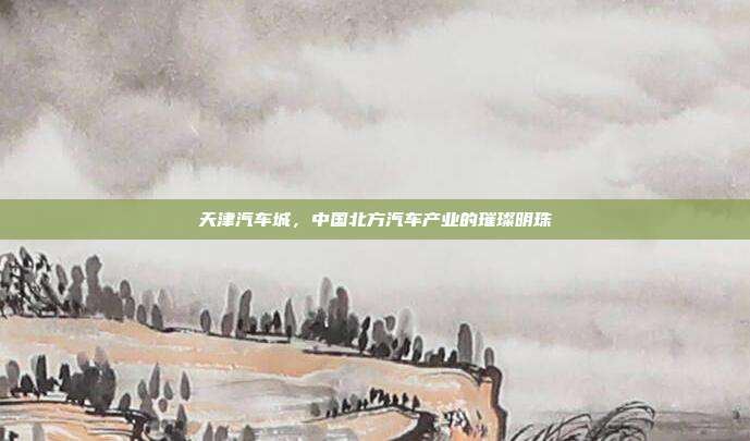 天津汽车城，中国北方汽车产业的璀璨明珠