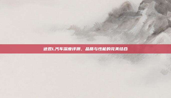 途观L汽车深度评测，品质与性能的完美结合