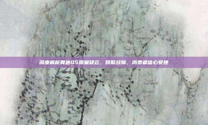 深度解析奥迪Q5质量疑云，频繁故障，消费者信心受挫