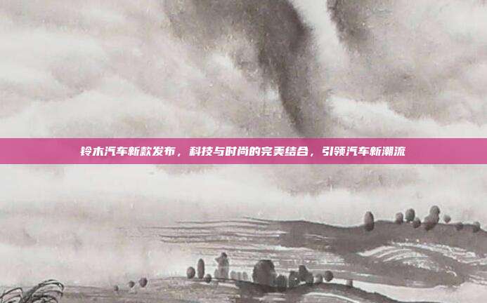 铃木汽车新款发布，科技与时尚的完美结合，引领汽车新潮流