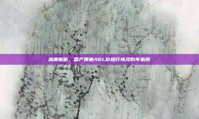 深度解析，国产奥迪A6L价格行情及购车指南