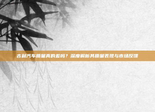 吉利汽车质量真的差吗？深度解析其质量表现与市场反馈