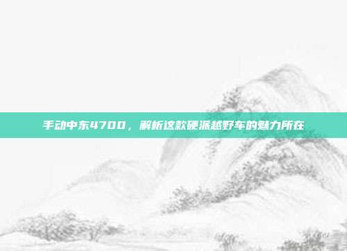 手动中东4700，解析这款硬派越野车的魅力所在