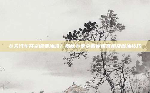 冬天汽车开空调费油吗？揭秘冬季空调使用真相及省油技巧