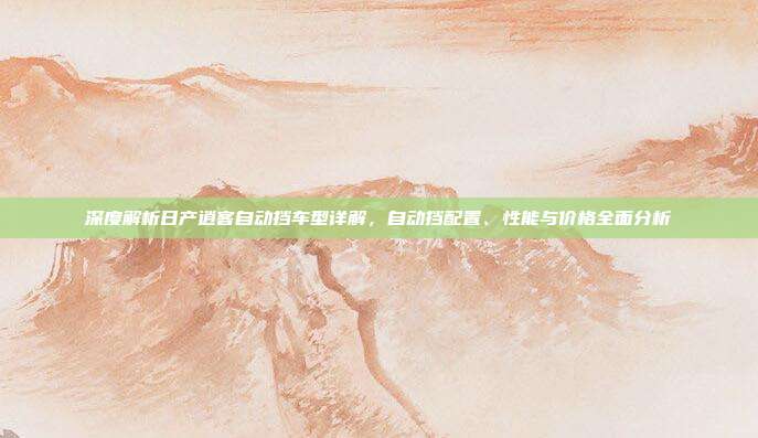 深度解析日产逍客自动挡车型详解，自动挡配置、性能与价格全面分析