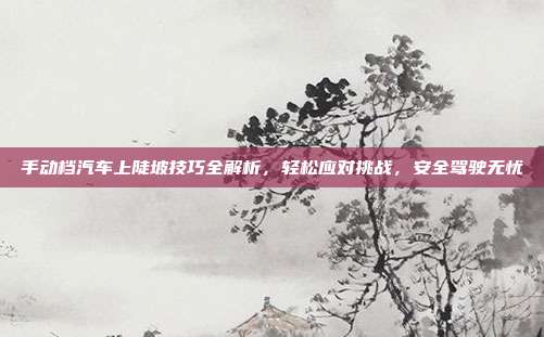手动档汽车上陡坡技巧全解析，轻松应对挑战，安全驾驶无忧