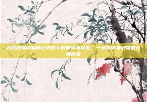 途胜试驾体验棕色内饰下的时尚与温馨，一场视觉与触觉的双重盛宴