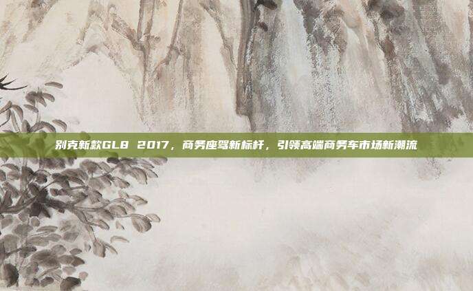别克新款GL8 2017，商务座驾新标杆，引领高端商务车市场新潮流