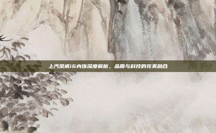 上汽荣威i6内饰深度解析，品质与科技的完美融合